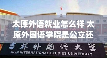 太原外语就业怎么样 太原外国语学院是公立还是私立