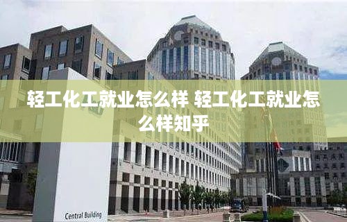 轻工化工就业怎么样 轻工化工就业怎么样知乎