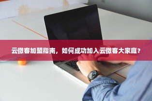 云微客加盟指南，如何成功加入云微客大家庭？