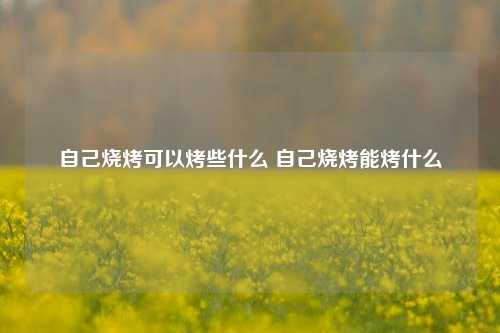 自己烧烤可以烤些什么 自己烧烤能烤什么