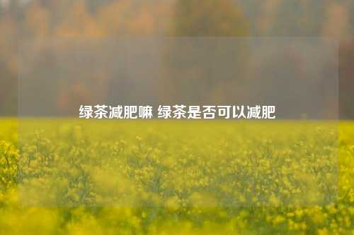 绿茶减肥嘛 绿茶是否可以减肥